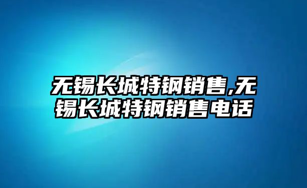 無錫長城特鋼銷售,無錫長城特鋼銷售電話