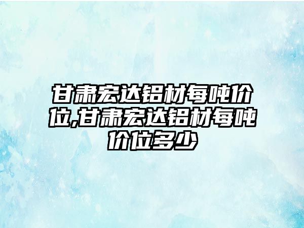 甘肅宏達鋁材每噸價位,甘肅宏達鋁材每噸價位多少