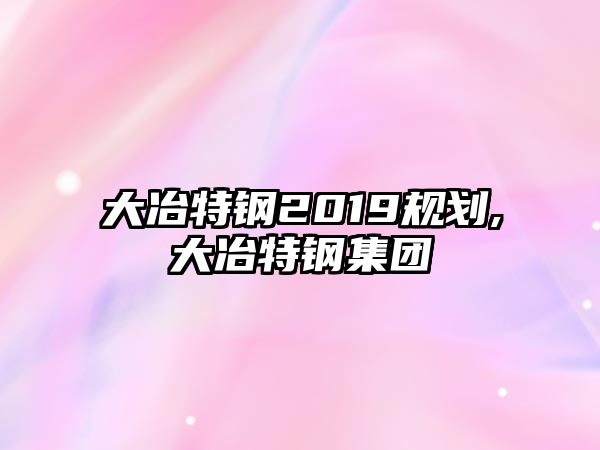 大冶特鋼2019規(guī)劃,大冶特鋼集團(tuán)