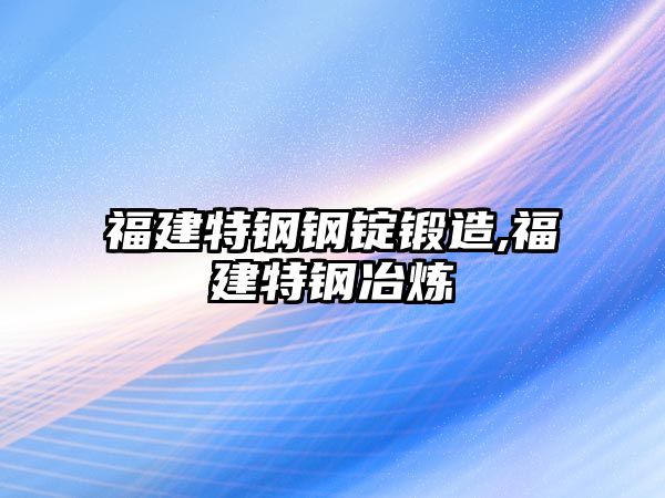 福建特鋼鋼錠鍛造,福建特鋼冶煉