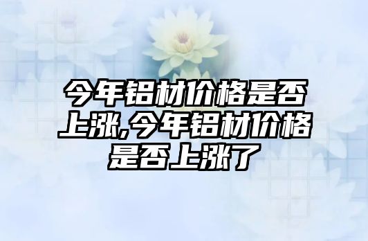 今年鋁材價(jià)格是否上漲,今年鋁材價(jià)格是否上漲了