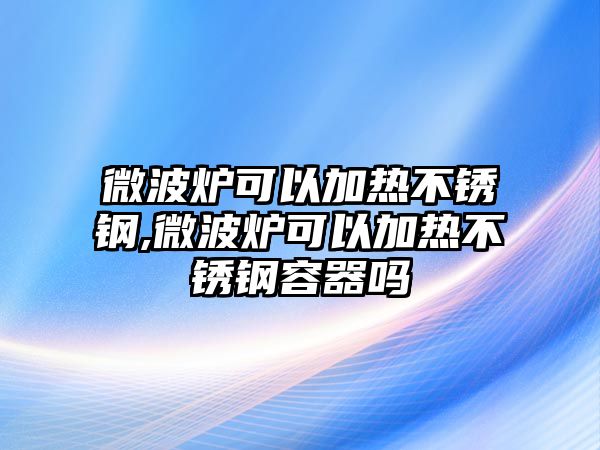 微波爐可以加熱不銹鋼,微波爐可以加熱不銹鋼容器嗎