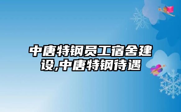 中唐特鋼員工宿舍建設(shè),中唐特鋼待遇