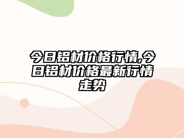 今日鋁材價格行情,今日鋁材價格最新行情走勢