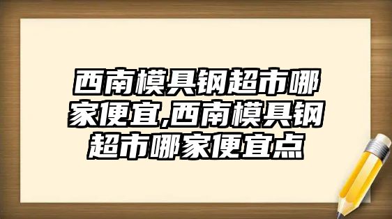 西南模具鋼超市哪家便宜,西南模具鋼超市哪家便宜點