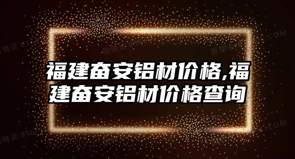 福建奮安鋁材價(jià)格,福建奮安鋁材價(jià)格查詢(xún)