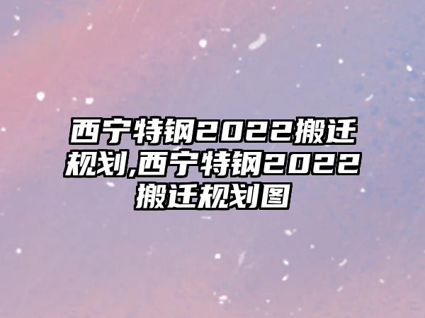 西寧特鋼2022搬遷規(guī)劃,西寧特鋼2022搬遷規(guī)劃圖