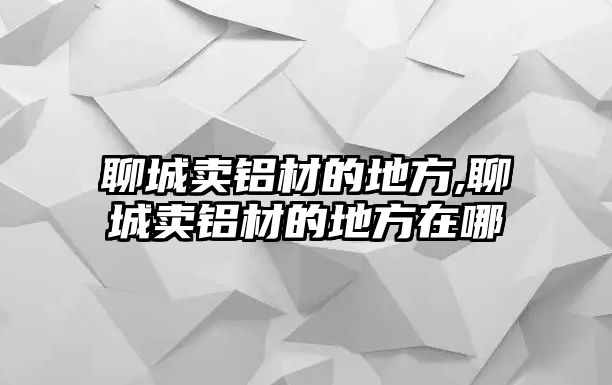 聊城賣鋁材的地方,聊城賣鋁材的地方在哪