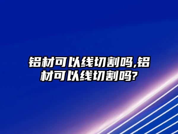 鋁材可以線切割嗎,鋁材可以線切割嗎?