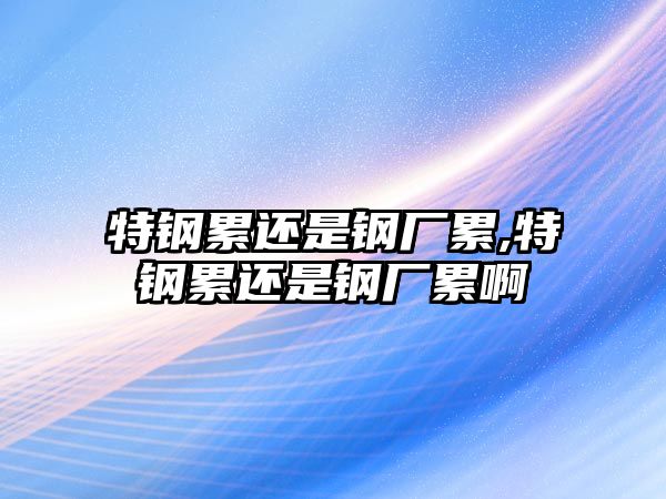 特鋼累還是鋼廠累,特鋼累還是鋼廠累啊