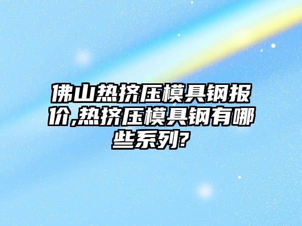 佛山熱擠壓模具鋼報(bào)價(jià),熱擠壓模具鋼有哪些系列?