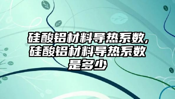 硅酸鋁材料導熱系數(shù),硅酸鋁材料導熱系數(shù)是多少