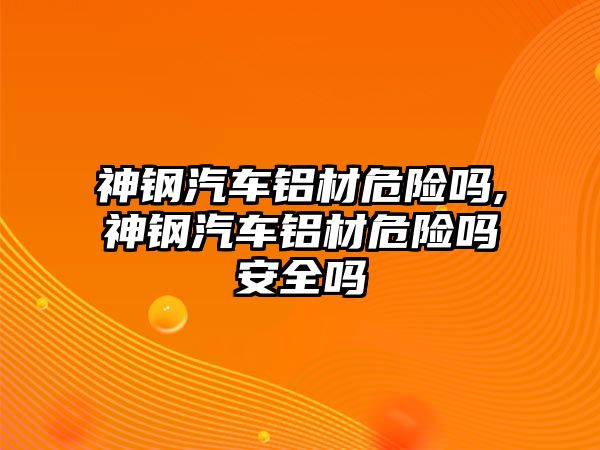 神鋼汽車鋁材危險嗎,神鋼汽車鋁材危險嗎安全嗎