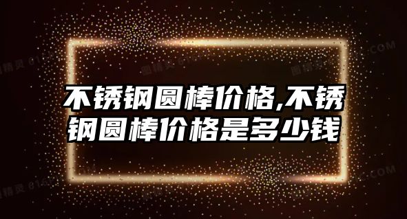 不銹鋼圓棒價格,不銹鋼圓棒價格是多少錢