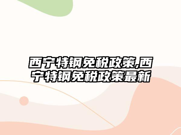 西寧特鋼免稅政策,西寧特鋼免稅政策最新