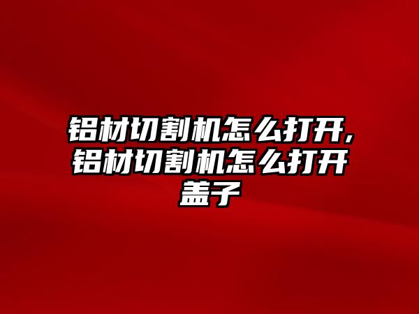 鋁材切割機怎么打開,鋁材切割機怎么打開蓋子