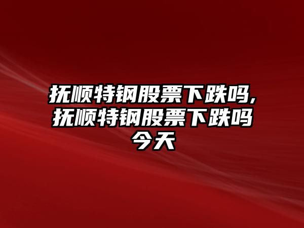 撫順特鋼股票下跌嗎,撫順特鋼股票下跌嗎今天