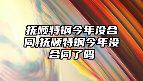 撫順特鋼今年沒合同,撫順特鋼今年沒合同了嗎