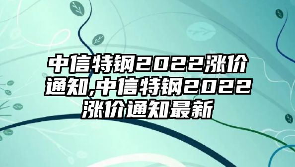 中信特鋼2022漲價通知,中信特鋼2022漲價通知最新