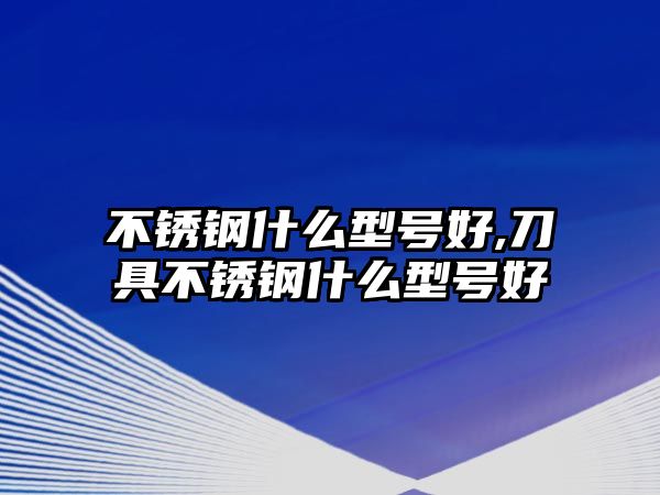 不銹鋼什么型號好,刀具不銹鋼什么型號好