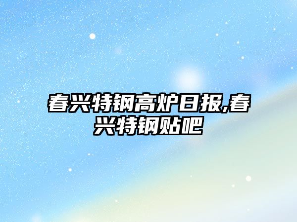 春興特鋼高爐日報(bào),春興特鋼貼吧