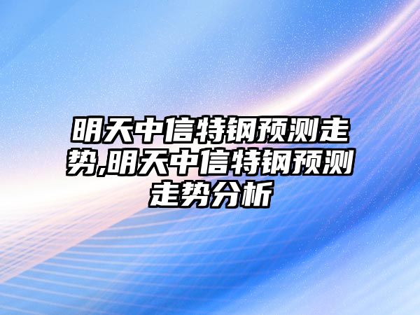 明天中信特鋼預(yù)測走勢,明天中信特鋼預(yù)測走勢分析